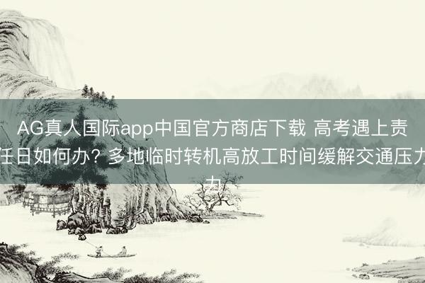 AG真人国际app中国官方商店下载 高考遇上责任日如何办? 多地临时转机高放工时间缓解交通压力