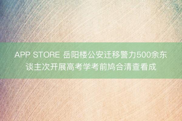 APP STORE 岳阳楼公安迁移警力500余东谈主次开展高考学考前鸠合清查看成