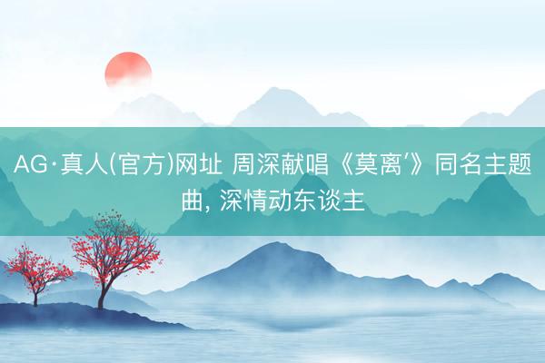 AG·真人(官方)网址 周深献唱《莫离′》同名主题曲， 深情动东谈主