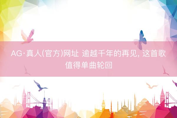 AG·真人(官方)网址 逾越千年的再见， 这首歌值得单曲轮回