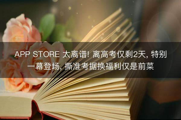 APP STORE 太离谱! 离高考仅剩2天， 特别一幕登场， 撕准考据换福利仅是前菜
