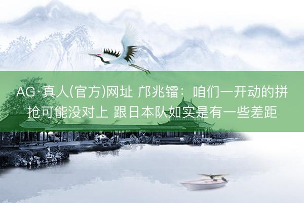 AG·真人(官方)网址 邝兆镭：咱们一开动的拼抢可能没对上 跟日本队如实是有一些差距