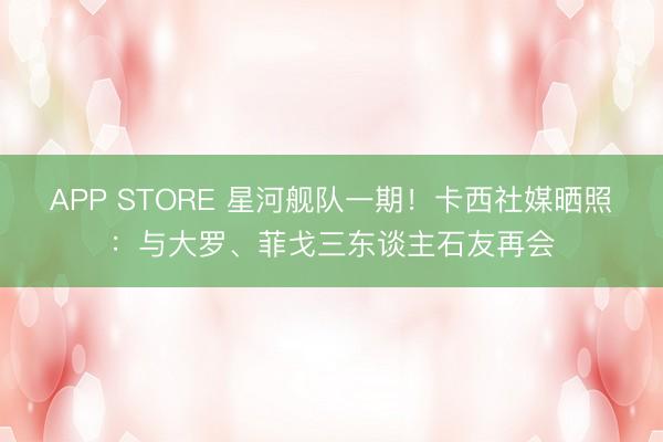 APP STORE 星河舰队一期！卡西社媒晒照：与大罗、菲戈三东谈主石友再会