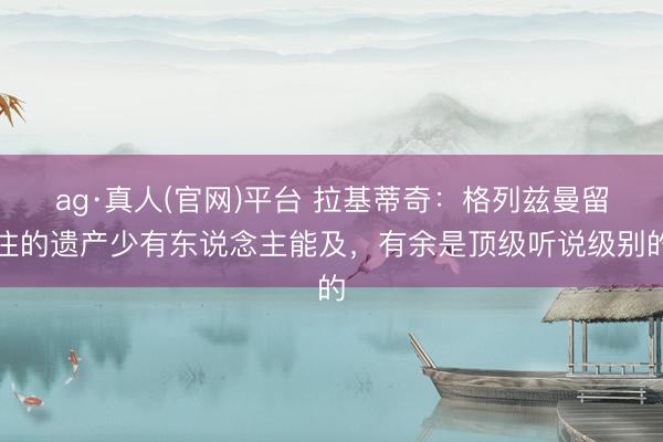 ag·真人(官网)平台 拉基蒂奇:格列兹曼留住的遗产少有东说念主能及,有余是顶级听说级别的