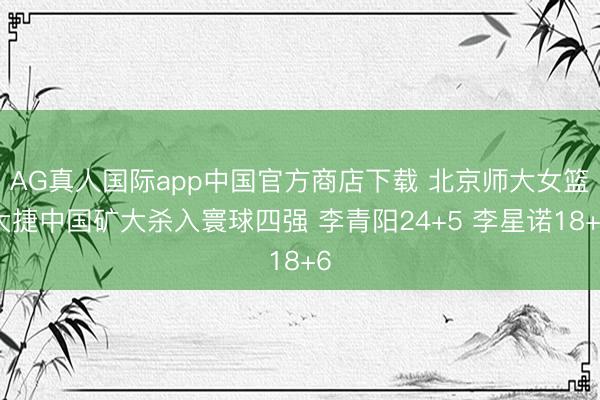 AG真人国际app中国官方商店下载 北京师大女篮大捷中国矿大杀入寰球四强 李青阳24+5 李星诺18+6