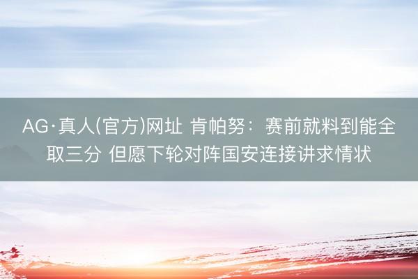 AG·真人(官方)网址 肯帕努：赛前就料到能全取三分 但愿下轮对阵国安连接讲求情状