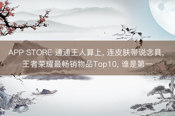 APP STORE 通通王人算上， 连皮肤带说念具， 王者荣耀最畅销物品Top10， 谁是第一