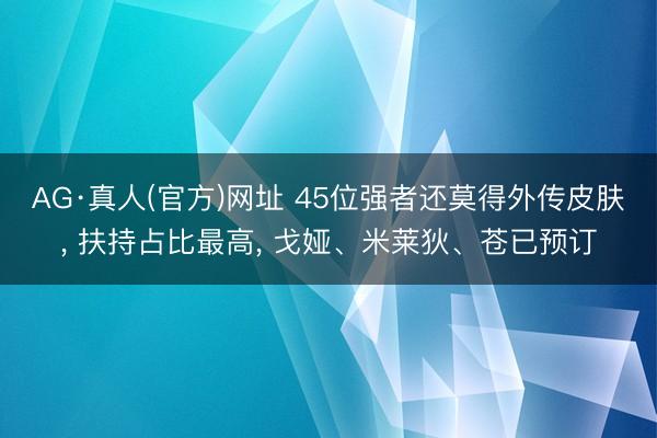 AG·真人(官方)网址 45位强者还莫得外传皮肤， 扶持占比最高， 戈娅、米莱狄、苍已预订