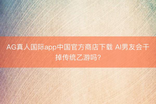 AG真人国际app中国官方商店下载 AI男友会干掉传统乙游吗?