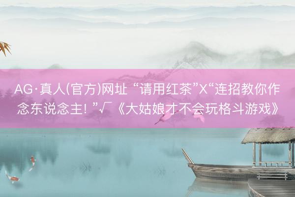 AG·真人(官方)网址 “请用红茶”X“连招教你作念东说念主! ”√《大姑娘才不会玩格斗游戏》