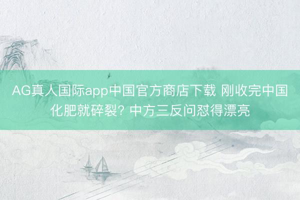AG真人国际app中国官方商店下载 刚收完中国化肥就碎裂? 中方三反问怼得漂亮