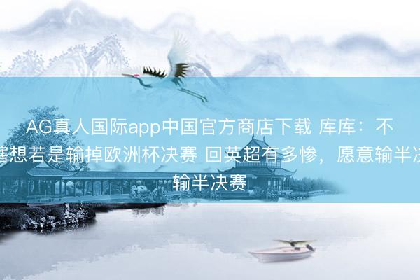 AG真人国际app中国官方商店下载 库库：不敢瞎想若是输掉欧洲杯决赛 回英超有多惨，愿意输半决赛