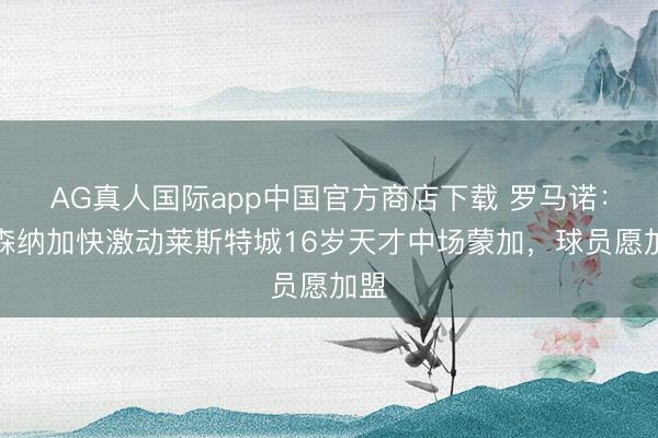 AG真人国际app中国官方商店下载 罗马诺：阿森纳加快激动莱斯特城16岁天才中场蒙加，球员愿加盟