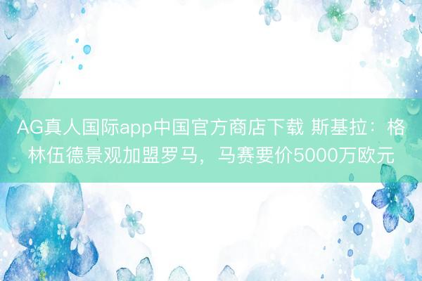 AG真人国际app中国官方商店下载 斯基拉：格林伍德景观加盟罗马，马赛要价5000万欧元