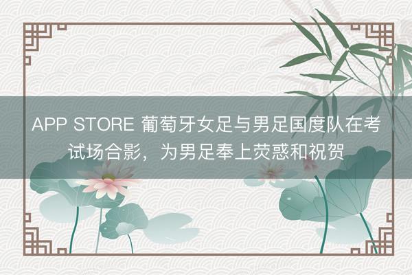 APP STORE 葡萄牙女足与男足国度队在考试场合影，为男足奉上荧惑和祝贺