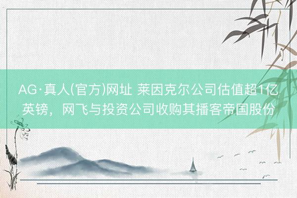 AG·真人(官方)网址 莱因克尔公司估值超1亿英镑，网飞与投资公司收购其播客帝国股份