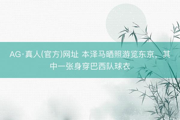 AG·真人(官方)网址 本泽马晒照游览东京，其中一张身穿巴西队球衣