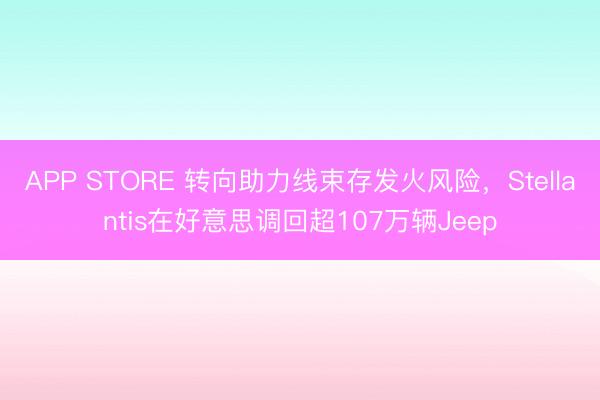 APP STORE 转向助力线束存发火风险，Stellantis在好意思调回超107万辆Jeep
