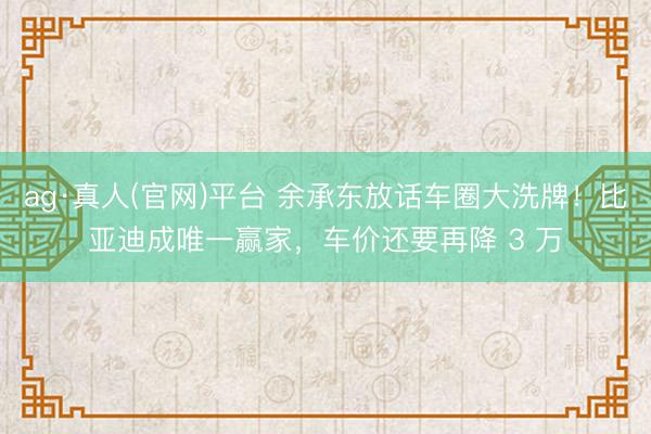 ag·真人(官网)平台 余承东放话车圈大洗牌！比亚迪成唯一赢家，车价还要再降 3 万