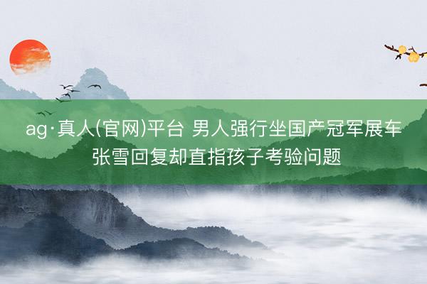 ag·真人(官网)平台 男人强行坐国产冠军展车 张雪回复却直指孩子考验问题