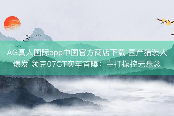 AG真人国际app中国官方商店下载 国产猎装大爆发 领克07GT实车首曝:主打操控无悬念