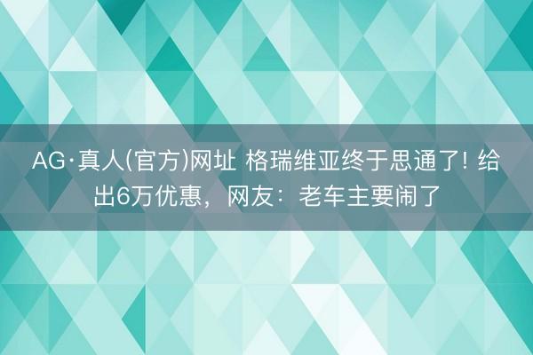 AG·真人(官方)网址 格瑞维亚终于思通了! 给出6万优惠,网友:老车主要闹了