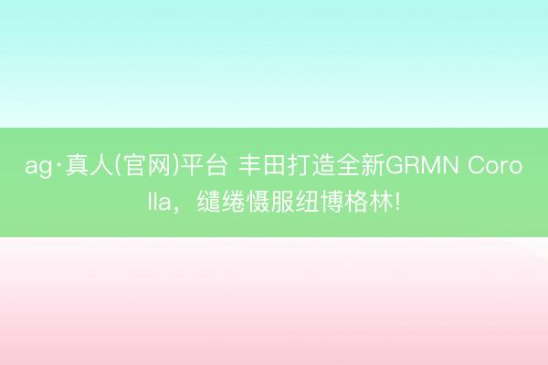 ag·真人(官网)平台 丰田打造全新GRMN Corolla，缱绻慑服纽博格林!