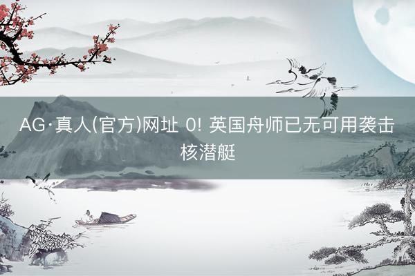 AG·真人(官方)网址 0! 英国舟师已无可用袭击核潜艇