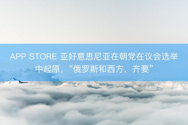 APP STORE 亚好意思尼亚在朝党在议会选举中起原，“俄罗斯和西方，齐要”