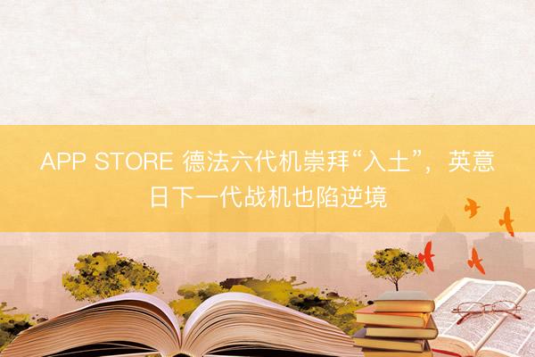 APP STORE 德法六代机崇拜“入土”，英意日下一代战机也陷逆境