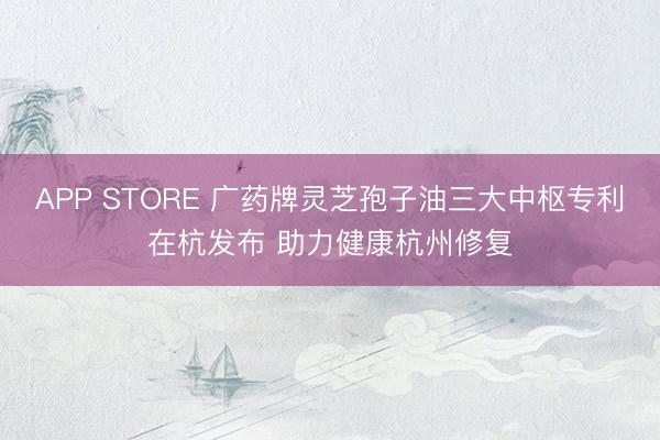 APP STORE 广药牌灵芝孢子油三大中枢专利在杭发布 助力健康杭州修复