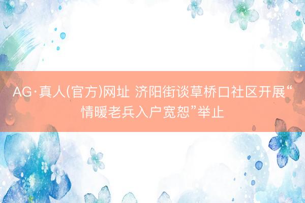 AG·真人(官方)网址 济阳街谈草桥口社区开展“情暖老兵入户宽恕”举止
