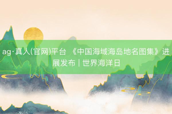 ag·真人(官网)平台 《中国海域海岛地名图集》进展发布 | 世界海洋日