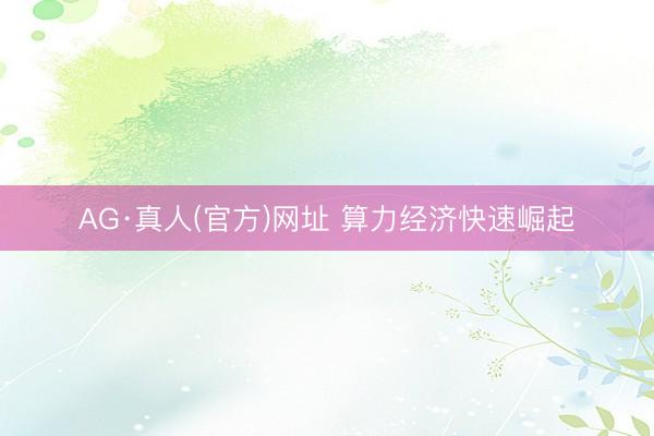 AG·真人(官方)网址 算力经济快速崛起