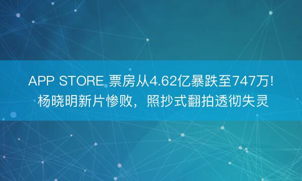 APP STORE 票房从4.62亿暴跌至747万! 杨晓明新片惨败，照抄式翻拍透彻失灵
