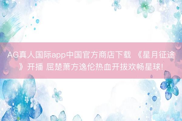 AG真人国际app中国官方商店下载 《星月征途》开播 屈楚萧方逸伦热血开拔欢畅星球!