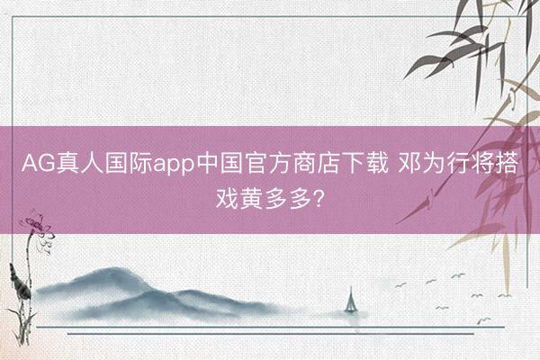 AG真人国际app中国官方商店下载 邓为行将搭戏黄多多?