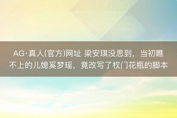 AG·真人(官方)网址 梁安琪没思到，当初瞧不上的儿媳奚梦瑶，竟改写了权门花瓶的脚本