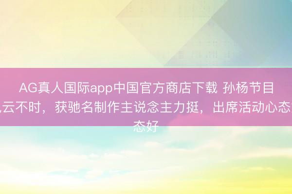 AG真人国际app中国官方商店下载 孙杨节目风云不时，获驰名制作主说念主力挺，出席活动心态好