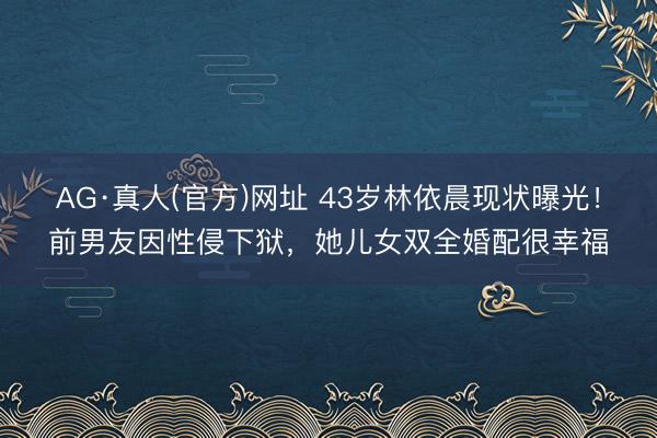 AG·真人(官方)网址 43岁林依晨现状曝光！前男友因性侵下狱，她儿女双全婚配很幸福