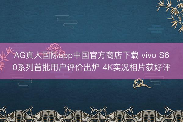 AG真人国际app中国官方商店下载 vivo S60系列首批用户评价出炉 4K实况相片获好评