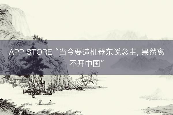 APP STORE “当今要造机器东说念主， 果然离不开中国”