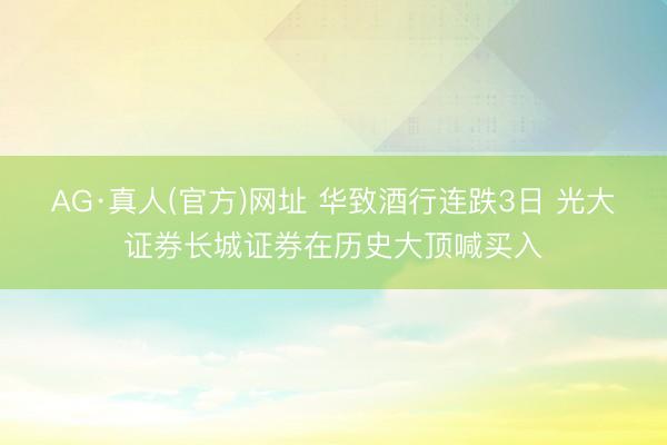 AG·真人(官方)网址 华致酒行连跌3日 光大证券长城证券在历史大顶喊买入