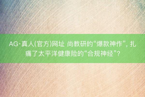 AG·真人(官方)网址 尚教研的“爆款神作”， 扎痛了太平洋健康险的“合规神经”?
