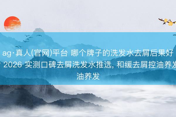 ag·真人(官网)平台 哪个牌子的洗发水去屑后果好? 2026 实测口碑去屑洗发水推选, 和缓去屑控油养发