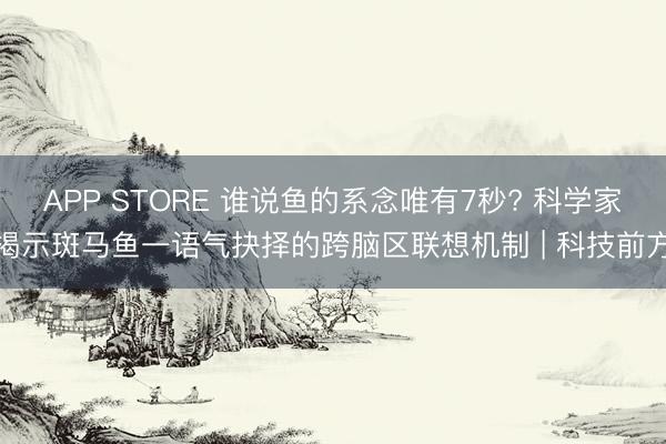 APP STORE 谁说鱼的系念唯有7秒? 科学家揭示斑马鱼一语气抉择的跨脑区联想机制 | 科技前方