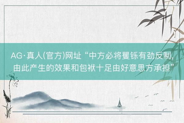 AG·真人(官方)网址 “中方必将矍铄有劲反制， 由此产生的效果和包袱十足由好意思方承担”