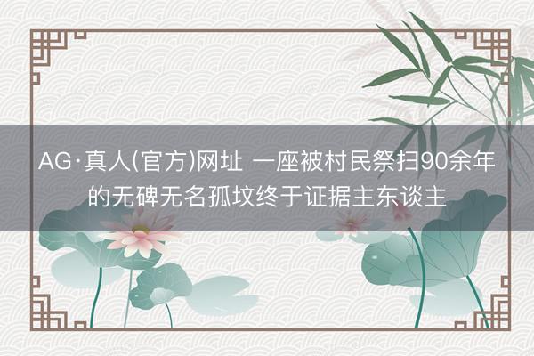 AG·真人(官方)网址 一座被村民祭扫90余年的无碑无名孤坟终于证据主东谈主