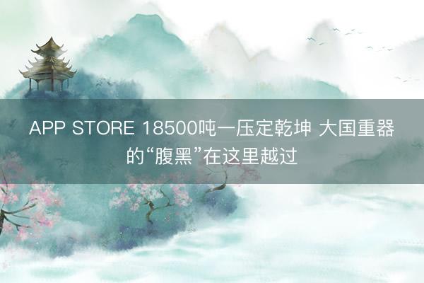 APP STORE 18500吨一压定乾坤 大国重器的“腹黑”在这里越过