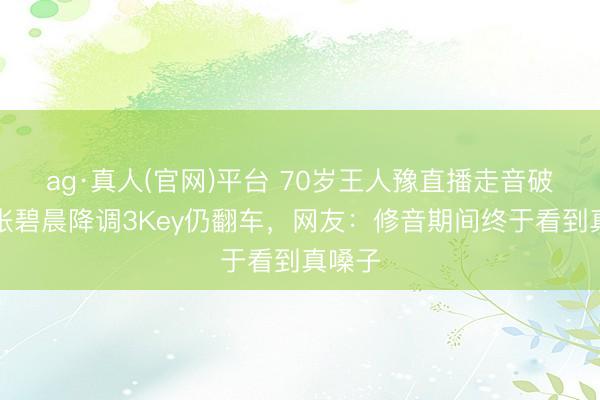 ag·真人(官网)平台 70岁王人豫直播走音破防！张碧晨降调3Key仍翻车，网友：修音期间终于看到真嗓子